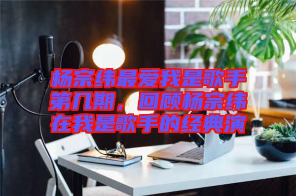 楊宗緯最愛我是歌手第幾期，回顧楊宗緯在我是歌手的經典演