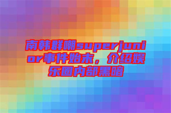 南韓群嘲superjunior事件始末，介紹娛樂圈內(nèi)部黑暗