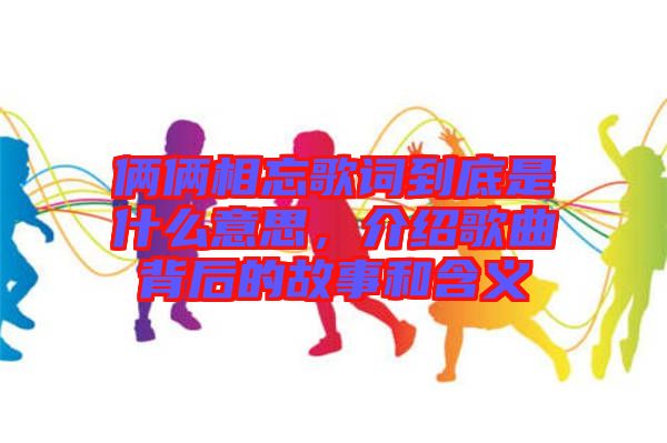 倆倆相忘歌詞到底是什么意思，介紹歌曲背后的故事和含義
