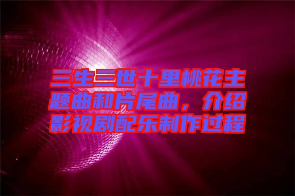 三生三世十里桃花主題曲和片尾曲，介紹影視劇配樂制作過程