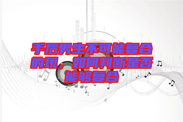 手后男生不可能復(fù)合的現(xiàn)，如何判斷是否能夠復(fù)合