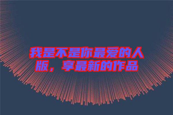 我是不是你最愛(ài)的人版，享最新的作品