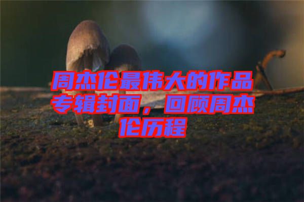 周杰倫最偉大的作品專輯封面，回顧周杰倫歷程