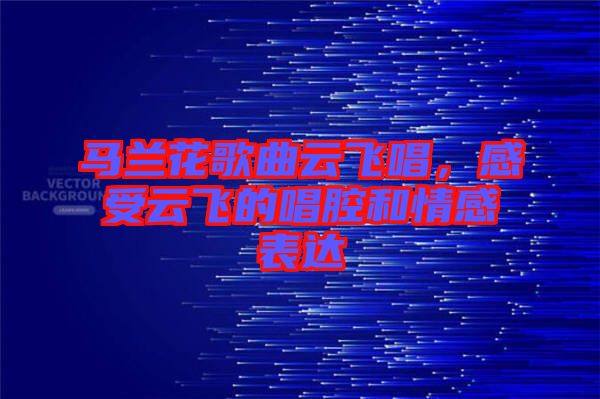 馬蘭花歌曲云飛唱，感受云飛的唱腔和情感表達(dá)