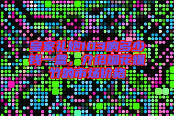 皇家禮炮103響多少錢一盒，介紹煙花爆竹的市場價格