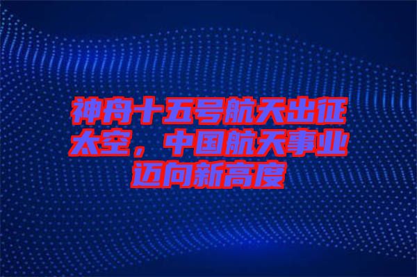 神舟十五號航天出征太空，中國航天事業(yè)邁向新高度