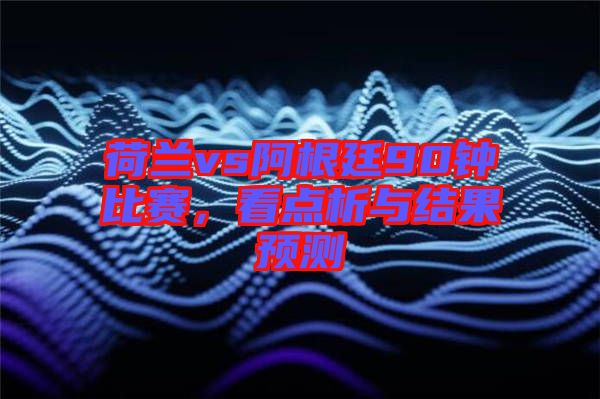 荷蘭vs阿根廷90鐘比賽，看點(diǎn)析與結(jié)果預(yù)測