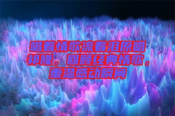 唱著情歌流著淚原唱祁隆，回顧經(jīng)典情歌，重溫感動瞬間