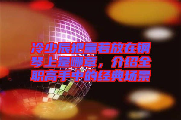 冷少辰把童若放在鋼琴上是哪章，介紹全職高手中的經(jīng)典場(chǎng)景