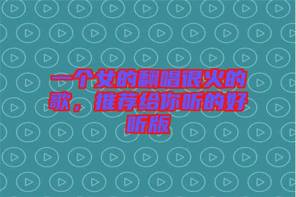 一個(gè)女的翻唱很火的歌，推薦給你聽的好聽版