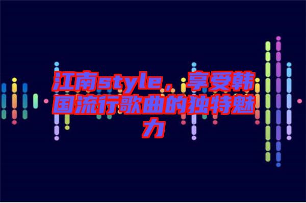 江南style，享受韓國流行歌曲的獨特魅力