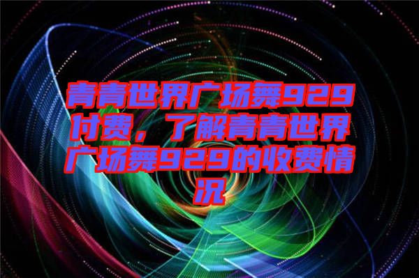 青青世界廣場(chǎng)舞929付費(fèi)，了解青青世界廣場(chǎng)舞929的收費(fèi)情況