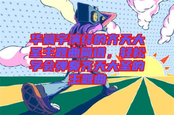 華晨宇演繹的齊天大圣主題曲簡(jiǎn)譜，輕松學(xué)會(huì)彈奏齊天大圣的主題曲