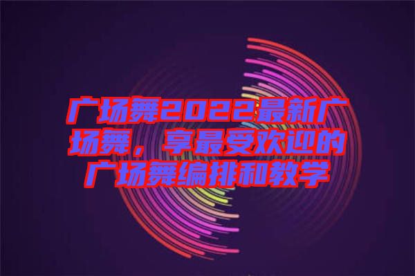廣場(chǎng)舞2022最新廣場(chǎng)舞，享最受歡迎的廣場(chǎng)舞編排和教學(xué)