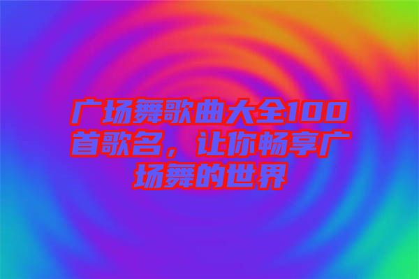 廣場舞歌曲大全100首歌名，讓你暢享廣場舞的世界