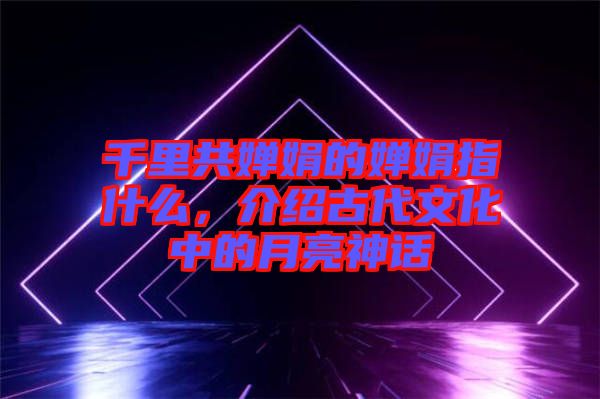 千里共嬋娟的嬋娟指什么，介紹古代文化中的月亮神話