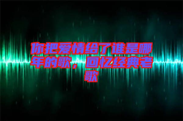 你把愛情給了誰是哪年的歌，回憶經(jīng)典老歌