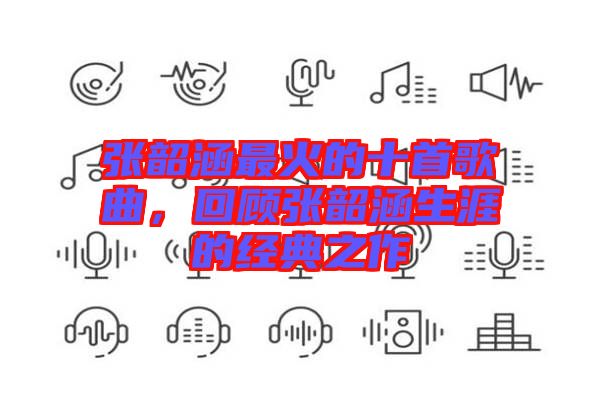 張韶涵最火的十首歌曲，回顧張韶涵生涯的經(jīng)典之作