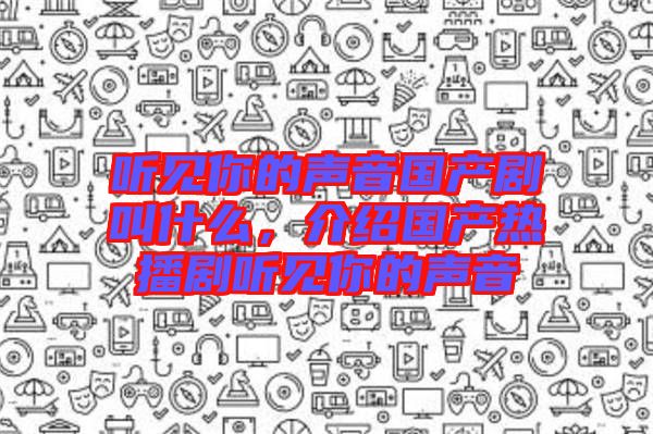 聽(tīng)見(jiàn)你的聲音國(guó)產(chǎn)劇叫什么，介紹國(guó)產(chǎn)熱播劇聽(tīng)見(jiàn)你的聲音