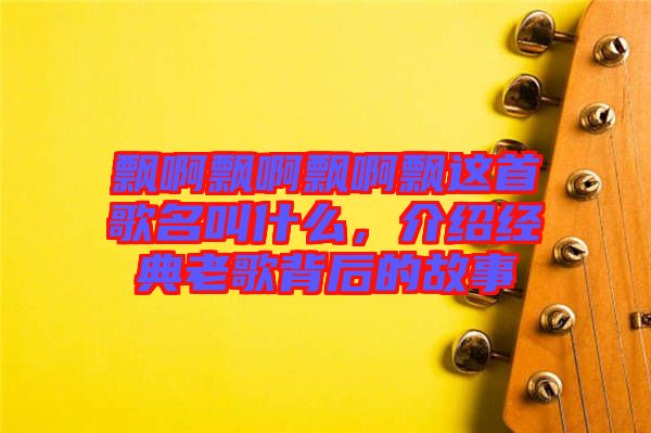 飄啊飄啊飄啊飄這首歌名叫什么，介紹經(jīng)典老歌背后的故事