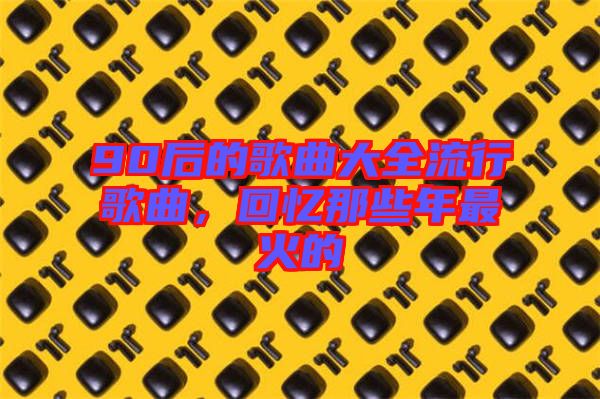 90后的歌曲大全流行歌曲，回憶那些年最火的