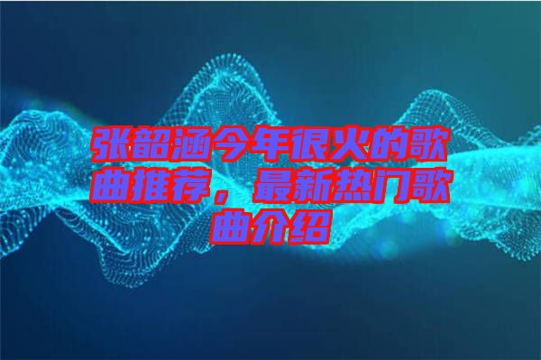 張韶涵今年很火的歌曲推薦，最新熱門歌曲介紹