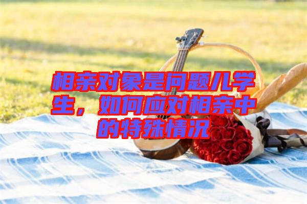 相親對象是問題兒學(xué)生，如何應(yīng)對相親中的特殊情況