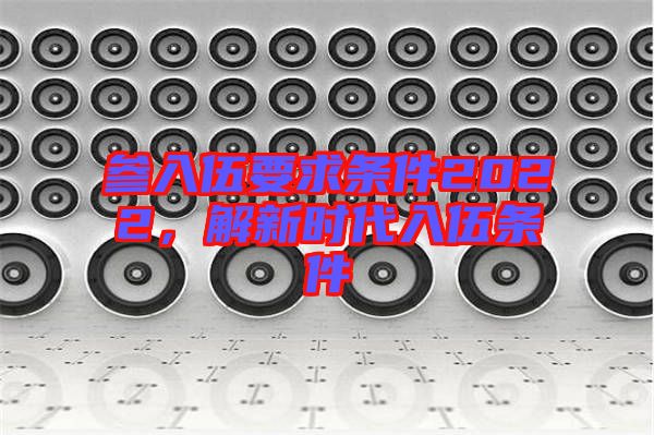 參入伍要求條件2022，解新時代入伍條件