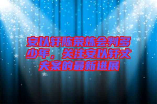 安以軒陳榮煉會(huì)判多少年，關(guān)注安以軒丈夫案的最新進(jìn)展