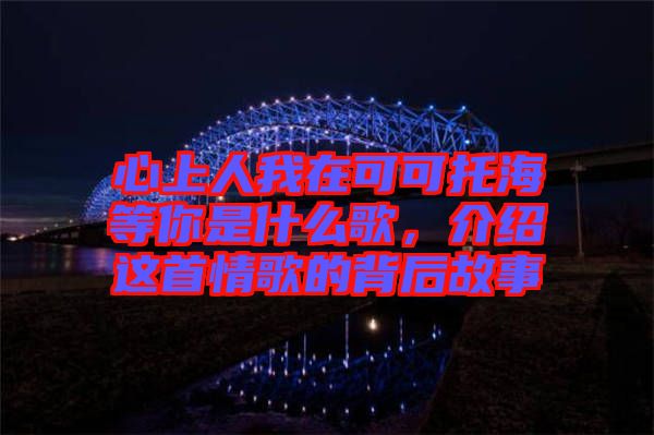 心上人我在可可托海等你是什么歌，介紹這首情歌的背后故事