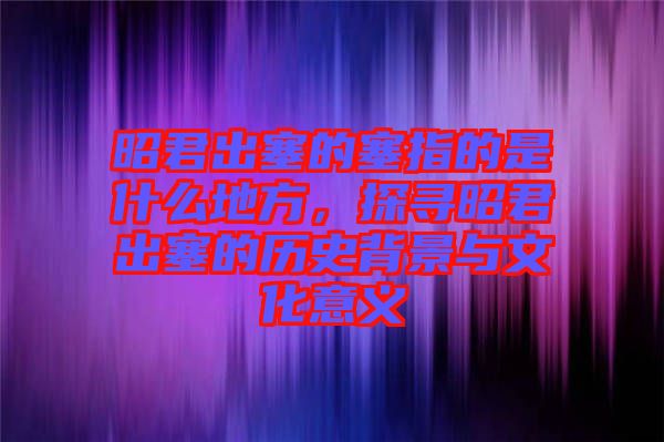 昭君出塞的塞指的是什么地方，探尋昭君出塞的歷史背景與文化意義