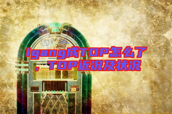 igang成TOP怎么了，TOP近況及狀況
