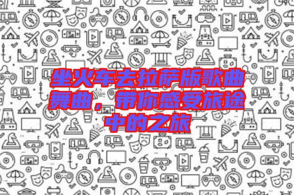 坐火車去拉薩版歌曲舞曲，帶你感受旅途中的之旅