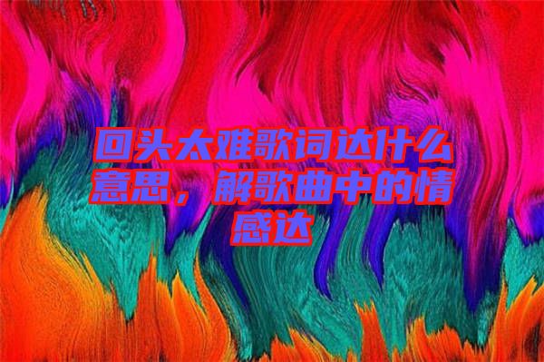 回頭太難歌詞達(dá)什么意思，解歌曲中的情感達(dá)