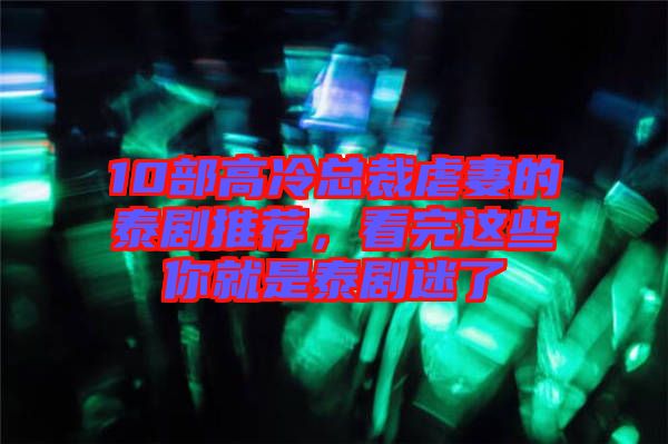 10部高冷總裁虐妻的泰劇推薦，看完這些你就是泰劇迷了