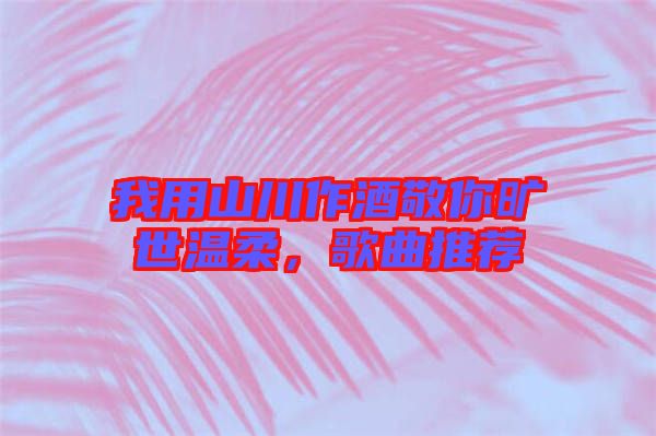 我用山川作酒敬你曠世溫柔，歌曲推薦