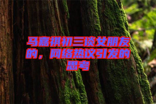 馬嘉祺初三談女朋友的，網(wǎng)絡(luò)熱議引發(fā)的思考