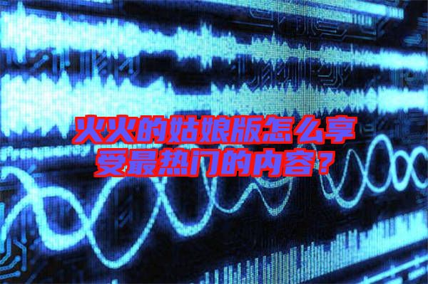 火火的姑娘版怎么享受最熱門的內(nèi)容？