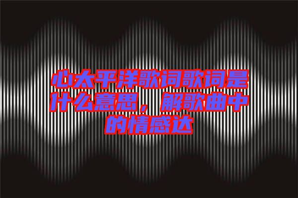 心太平洋歌詞歌詞是什么意思，解歌曲中的情感達(dá)