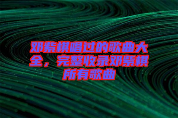 鄧紫棋唱過(guò)的歌曲大全，完整收錄鄧紫棋所有歌曲