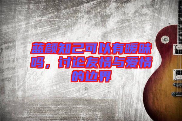 藍(lán)顏知己可以有曖昧嗎，討論友情與愛情的邊界