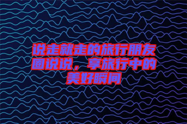 說走就走的旅行朋友圈說說，享旅行中的美好瞬間