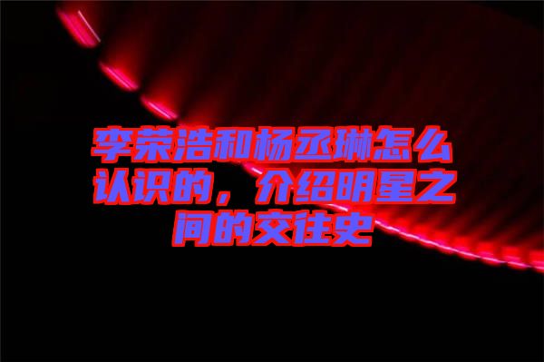 李榮浩和楊丞琳怎么認識的，介紹明星之間的交往史