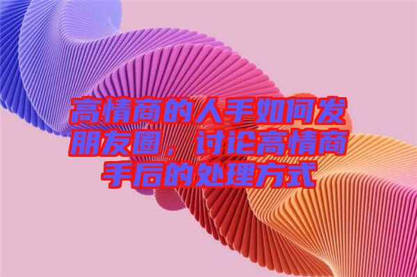高情商的人手如何發(fā)朋友圈，討論高情商手后的處理方式