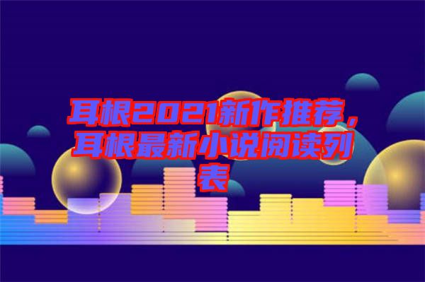 耳根2021新作推薦，耳根最新小說閱讀列表