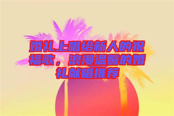 婚禮上唱給新人的祝福歌，浪漫溫馨的婚禮獻(xiàn)唱推薦