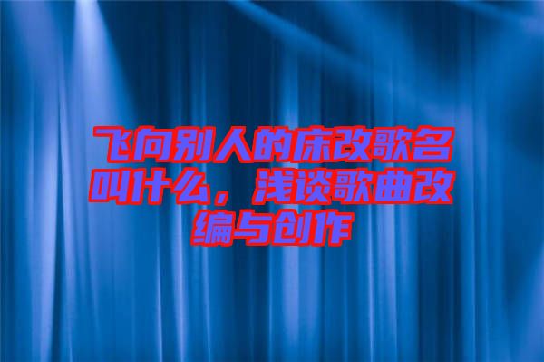 飛向別人的床改歌名叫什么，淺談歌曲改編與創(chuàng)作