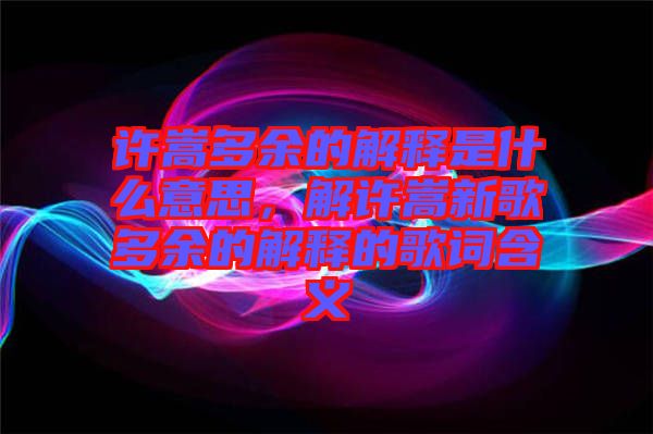 許嵩多余的解釋是什么意思，解許嵩新歌多余的解釋的歌詞含義