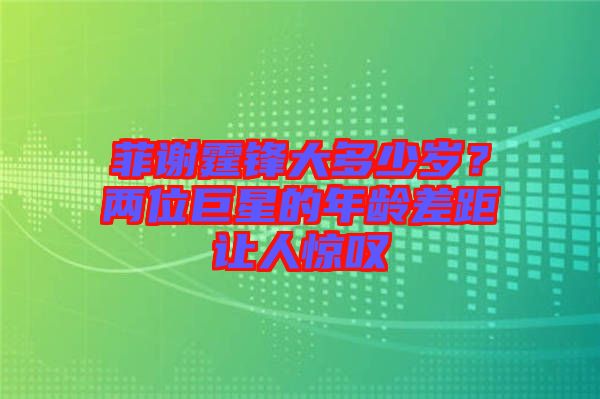 菲謝霆鋒大多少歲？兩位巨星的年齡差距讓人驚嘆