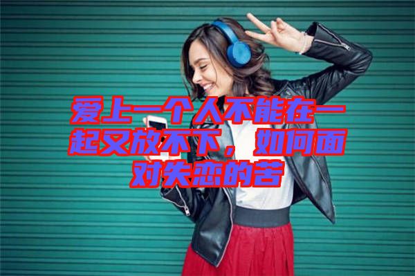 愛上一個(gè)人不能在一起又放不下，如何面對失戀的苦